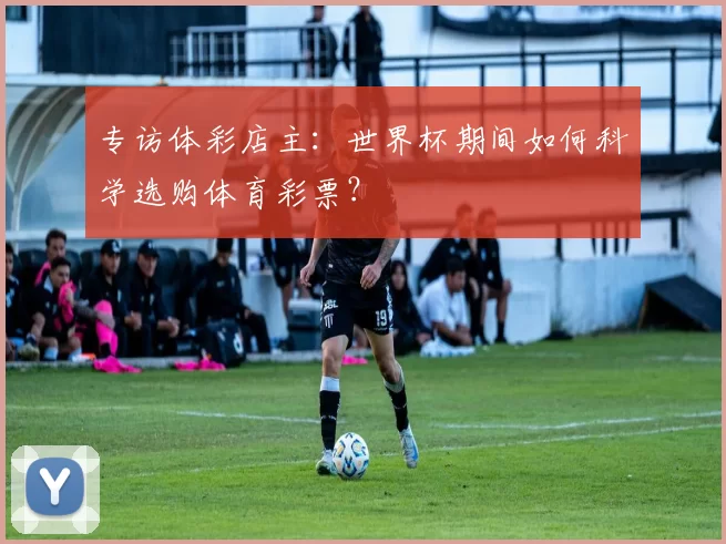 专访体彩店主:世界杯期间如何科学选购体育彩票?