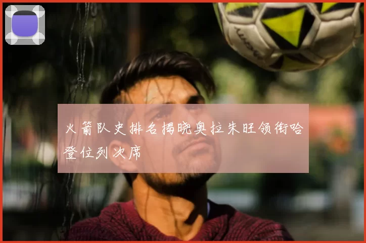 火箭队史排名揭晓奥拉朱旺领衔哈登位列次席