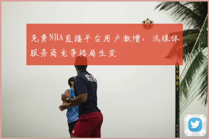 免费NBA直播平台用户激增,流媒体服务商竞争格局生变