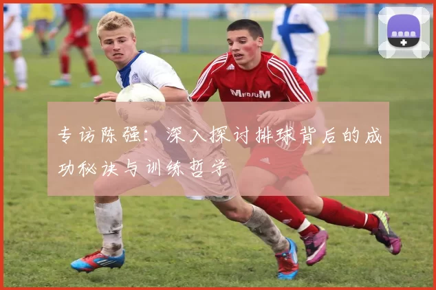 专访陈强：深入探讨排球背后的成功秘诀与训练哲学