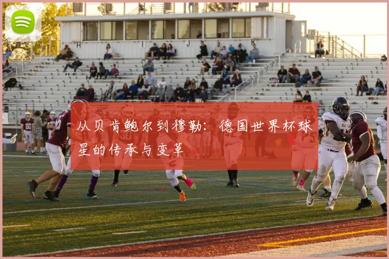 从贝肯鲍尔到穆勒：德国世界杯球星的传承与变革