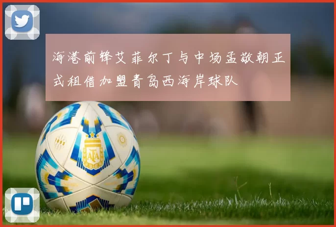 海港前锋艾菲尔丁与中场孟敬朝正式租借加盟青岛西海岸球队